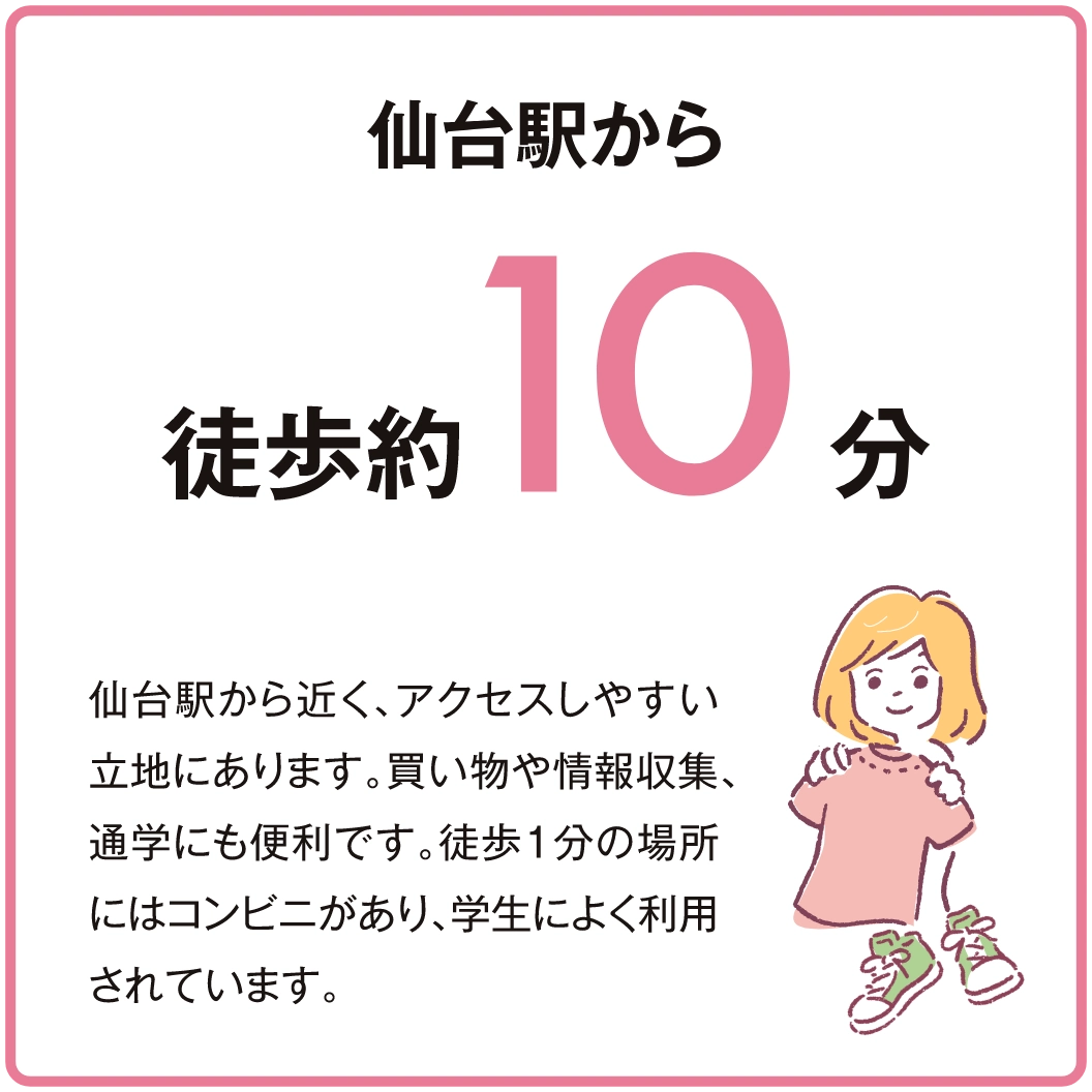 仙台駅から近く、アクセスしやすい立地にあります。買い物や情報収集、通学にも便利です。徒歩１分の場所にはコンビニがあり、学生によく利用されています。